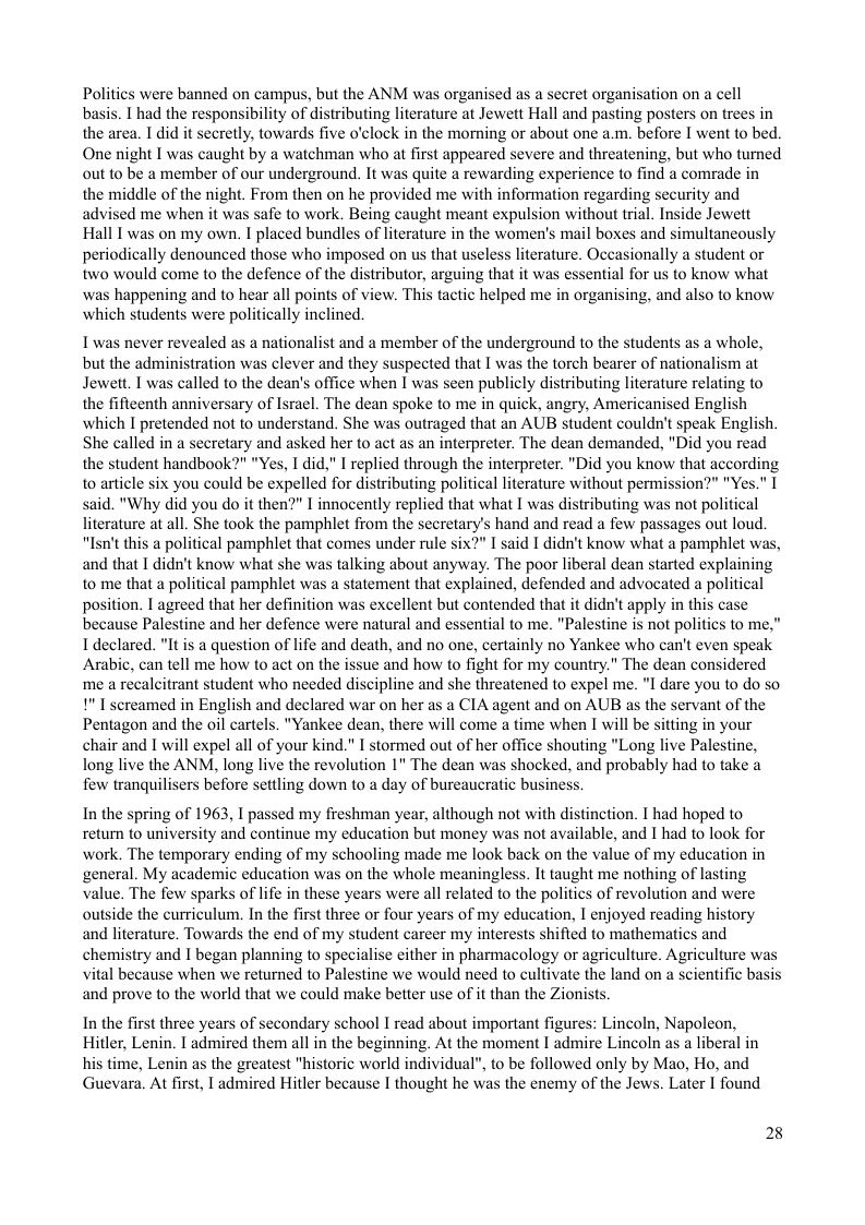 Politics were banned on campus, but the ANM was organised as a secret organisation on a cell basis. I had the responsibility of distributing literature at Jewett Hall and pasting posters on trees in the area. I did it secretly, towards five o’clock in the morning or about one a.m. before I went to bed. One night I was caught by a watchman who at first appeared severe and threatening, but who tumed out to be a member of our underground. It was quite a rewarding experience to find a comrade in the middle of the night. From then on he provided me with information regarding security and advised me when it was safe to work. Being caught meant expulsion without trial. Inside Jewett Hall I was on my own. I placed bundles of literature in the women’s mail boxes and simultancously periodically denounced those who imposed on us that useless literature. Oceasionally a student or two would come to the defence of the distributor, arguing that it was essential for us to know what was happening and to hear all points of view. This tactic helped me in organising, and also to know which students were politically inclined.  T was never revealed as a nationalist and a member of the underground to the students as a whole, but the administration was clever and they suspected that I was the torch bearer of nationalism at Jewett. I was called to the dean’s office when I was seen publicly distributing literature relating to the fifteenth anniversary of Israel. The dean spoke to me in quick, angry, Ameri which I pretended not to understand. She was outraged that an AUB student couldn’ She called in a secretary and asked her to act as an interpreter. The dean demanded, "Did you read the student handbook?" "Yes, I did," I replied through the interpreter. "Did you know that to article six you could be expelled for distributing political literature without permis said. "Why did you do it then?" T innocently replied that what I was distributing ws literature at all. She took the pamphlet from the secretary’s hand and read a few pas "Isn’t this a political pamphlet that comes under rule six?" I said I didn’t know what a pamphlet was, and that I didn’t know what she was talking about anyway. The poor liberal dean started explaining to me that a political pamphlet was a statement that explained, defended and advocated a political position. I agreed that her definition was excellent but contended that it didn’t apply in this case because Palestine and her defence were natural and essential to me. "Palestine is not politics to me," I declared. "It is a question of life and death, and no one, certainly no Yankee who can’t even speak Arabic, can tell me how to act on the issue and how to fight for my country." The dean considered me a recalcitrant student who needed discipline and she threatened to expel me. "I dare you to do so 1" I screamed in English and declared war on her as a CIA agent and on AUB as the servant of the Pentagon and the il cartels. "Yankee dean, there will come a time when I will be sitting in your chair and I will expel all of your kind." I stormed out of her office shouting "Long live Palestine, long live the ANM, long live the revolution 1" The dean was shocked, and probably had to take a few tranquilisers before settling down to a day of bureaucratic business.  In the spring of 1963, I passed my freshman year, although not with distinction. I had hoped to retum to university and continue my education but money was not available, and I had to look for work. The temporary ending of my schooling made me look back on the value of my education in general. My academic education was on the whole meaningless. It taught me nothing of lasting value. The few sparks of life in these years were all related to the politics of revolution and were outside the curriculum. In the first three or four years of my education, I enjoyed reading history and literature. Towards the end of my student career my interests shified to mathematics and chemistry and I began planning to specialise cither in pharmacology or agriculture. Agriculture was vital because when we returned to Palestine we would need to cultivate the land on a scientific basis and prove to the world that we could make better use of it than the Zionists.  In the first three years of secondary school I read about important figures: Lincoln, Napoleon, Hitler, Lenin. I admired them all in the beginning. At the moment I admire Lincoln as a liberal in his time, Lenin as the greatest "historic world individual", to be followed only by Mao, Ho, and  Guevara. At first, I admired Hitler because I thought he was the enemy of the Jews. Later I found  28 
